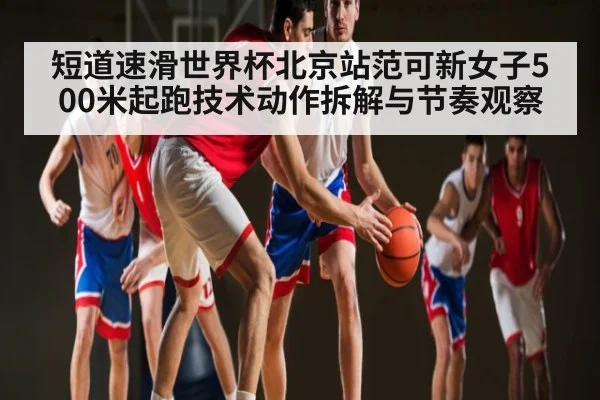 短道速滑世界杯北京站范可新女子500米起跑技术动作拆解与节奏观察